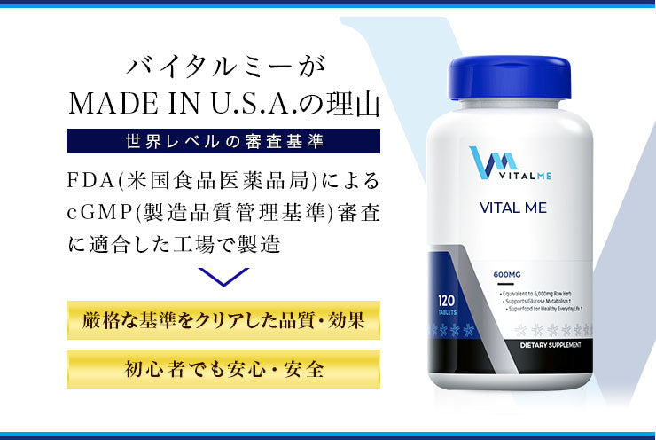 VitalMeの取り組み  【徹底した品質管理】 VitalMeのサプリメントは全て、サファイアヘルスケアなど信頼あるメーカーにより、アメリカ国内で生産されています。製造元の工場は、米食品医薬品局（FDA）発行のcGMP（製造品質管理基準）取得済みです。FDAのcGMPは、サプリにおいて最先端かつ世界で最も厳しいといわれます。VitalMeは、この基準をクリアした製造環境のもと、高品質かつ安心・安全なサプリをお届けいたします。  【良質な素材を追求】 栄養学の専門家が、最先端の研究結果に基づいて素材を選定しております。さらに、各工程で厳しい純度チェックを経ているため、VitalMeサプリは成分の純度が高く、体に吸収されやすくなっています。  【続けやすい価格設定】 高品質であっても、価格の面でお客様の家計を圧迫したくない。 そんな思いから、VitalMeはコストパフォーマンスを意識した価格設定を目指しています。 1粒ひと粒に含まれる成分量や、パッケージ1つあたりの容量などを工夫し、価格以上のものをお届けできるよう徹底しております。